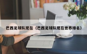 巴西足球队现在(巴西足球队现在世界排名)