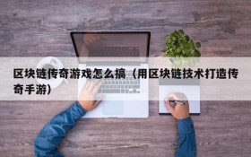 区块链传奇游戏怎么搞(用区块链技术打造传奇手游)