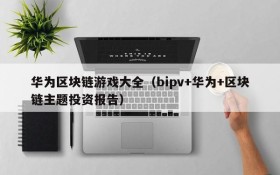 华为区块链游戏大全(bipv+华为+区块链主题投资报告)