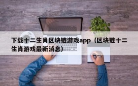 下载十二生肖区块链游戏app（区块链十二生肖游戏最新消息）