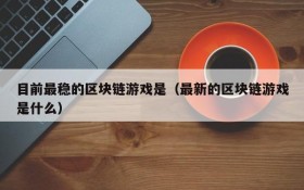 目前最稳的区块链游戏是(最新的区块链游戏是什么)