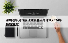 深圳老年足球队(深圳老年足球队2024年最新消息)