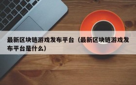 最新区块链游戏发布平台(最新区块链游戏发布平台是什么)