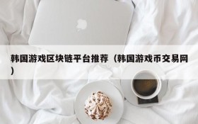 韩国游戏区块链平台推荐(韩国游戏币交易网)