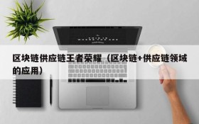 区块链供应链王者荣耀(区块链+供应链领域的应用)