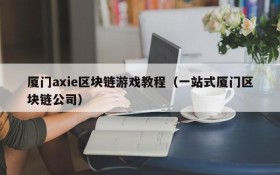 厦门axie区块链游戏教程（一站式厦门区块链公司）