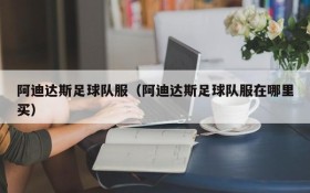 阿迪达斯足球队服（阿迪达斯足球队服在哪里买）