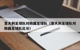 意大利足球队对韩国足球队(意大利足球队对韩国足球队比分)