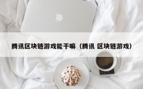 腾讯区块链游戏能干嘛(腾讯 区块链游戏)