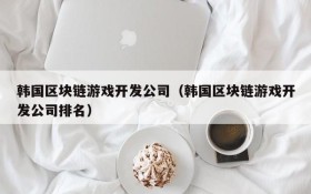 韩国区块链游戏开发公司(韩国区块链游戏开发公司排名)