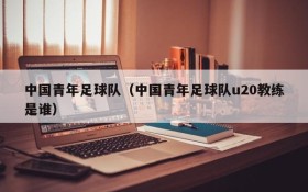 中国青年足球队（中国青年足球队u20教练是谁）