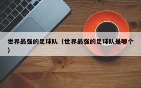 世界最强的足球队(世界最强的足球队是哪个)