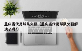 重庆当代足球队欠薪(重庆当代足球队欠薪解决了吗?)