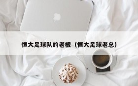 恒大足球队的老板（恒大足球老总）