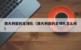 澳大利亚的足球队（澳大利亚的足球队怎么样）