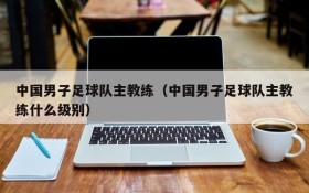 中国男子足球队主教练(中国男子足球队主教练什么级别)