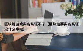 区块链游戏实名认证不了（区块链要实名认证没什么事吧）
