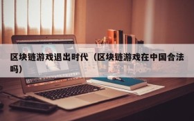 区块链游戏退出时代（区块链游戏在中国合法吗）
