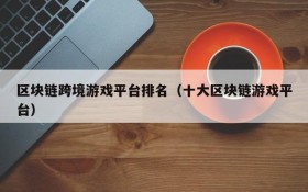 区块链跨境游戏平台排名(十大区块链游戏平台)