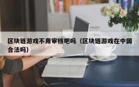 区块链游戏不用审核吧吗(区块链游戏在中国合法吗)