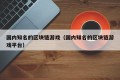 国内知名的区块链游戏（国内知名的区块链游戏平台）