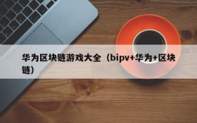 华为区块链游戏大全(bipv+华为+区块链)
