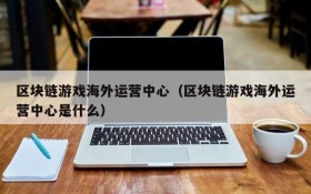 区块链游戏海外运营中心(区块链游戏海外运营中心是什么)