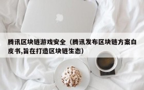 腾讯区块链游戏安全(腾讯发布区块链方案白皮书,旨在打造区块链生态)