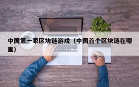 中国第一家区块链游戏(中国首个区块链在哪里)