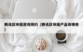 腾讯区块链游戏预约（腾讯区块链产品有哪些）