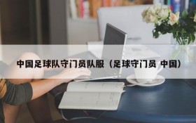 中国足球队守门员队服(足球守门员 中国)