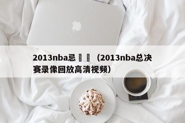 2013nba忌決賽（2013nba總決賽錄像回放高清視頻）