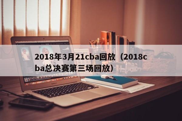 2018年3月21cba回放（2018cba總決賽第三場回放）