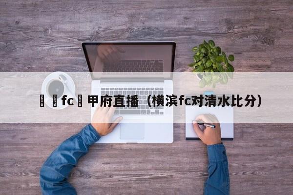 橫濱fc對甲府直播（橫濱fc對清水比分）