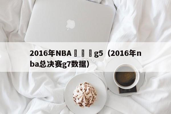 2016年NBA總決賽g5（2016年nba總決賽g7數據）