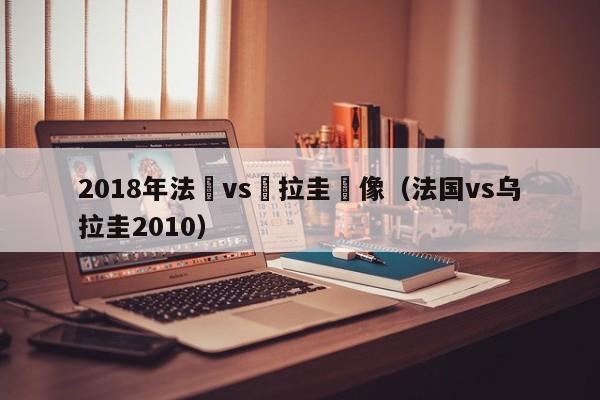 2018年法國vs烏拉圭錄像（法國vs烏拉圭2010）