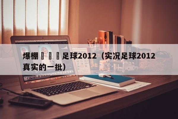 爆棚網實況足球2012（實況足球2012真實的一批）