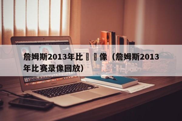 詹姆斯2013年比賽錄像（詹姆斯2013年比賽錄像回放）