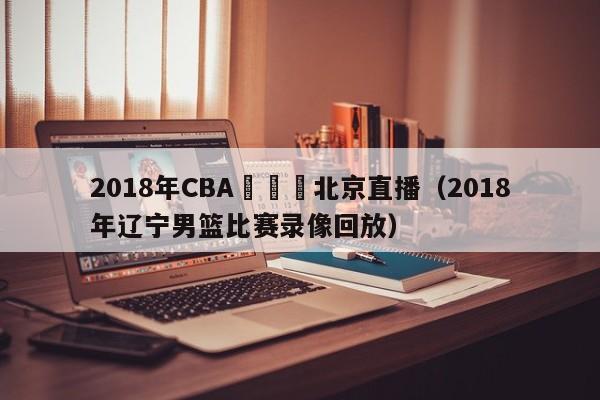 2018年CBA遼寧隊北京直播（2018年遼寧男籃比賽錄像回放）