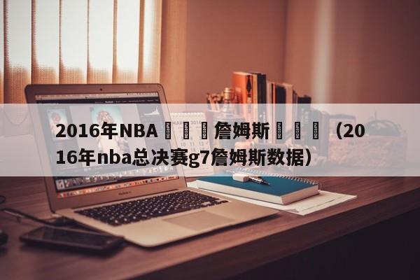 2016年NBA總決賽詹姆斯數據圖（2016年nba總決賽g7詹姆斯數據）