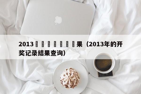 2013開獎記錄開獎結果（2013年的開獎記錄結果查詢）