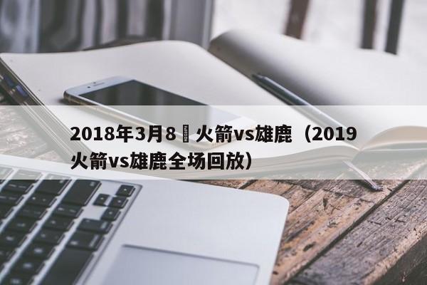 2018年3月8號火箭vs雄鹿（2019火箭vs雄鹿全場回放）