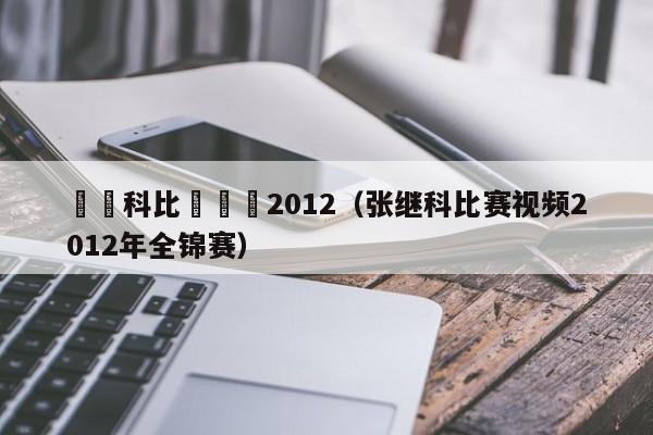 張繼科比賽視頻2012（張繼科比賽視頻2012年全錦賽）