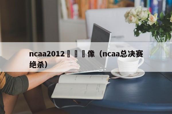 ncaa2012決賽錄像（ncaa總決賽絕殺）