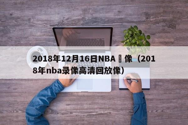 2018年12月16日NBA錄像（2018年nba錄像高清回放像）