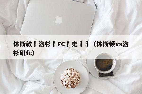 休斯敦戰洛杉磯FC曆史戰績（休斯頓vs洛杉磯fc）