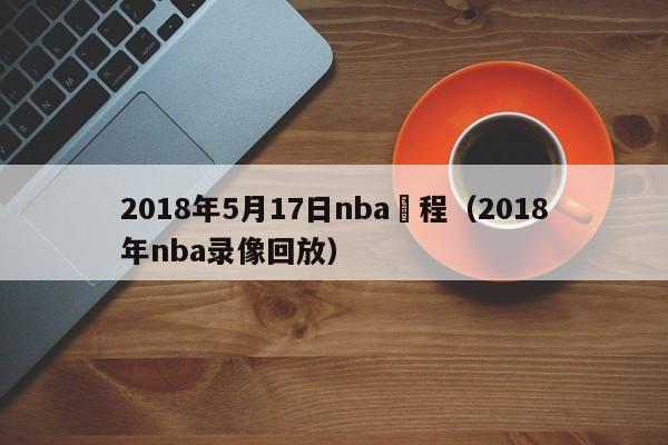 2018年5月17日nba賽程（2018年nba錄像回放）