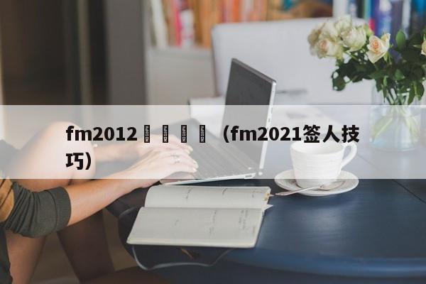 fm2012籤約職員（fm2021簽人技巧）