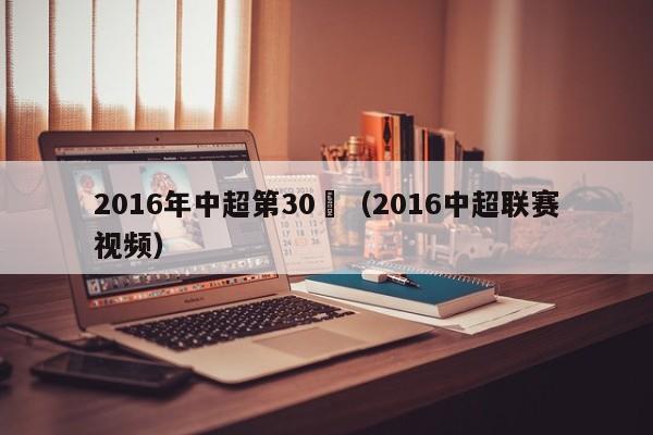 2016年中超第30輪（2016中超聯賽視頻）