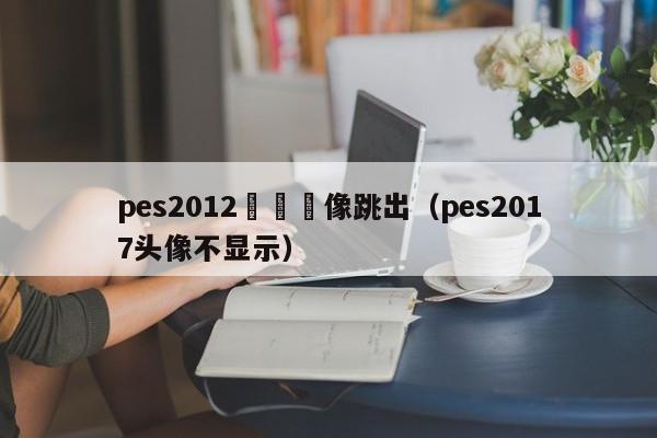 pes2012編輯頭像跳出（pes2017頭像不顯示）